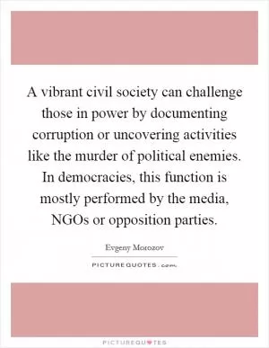 A vibrant civil society can challenge those in power by documenting corruption or uncovering activities like the murder of political enemies. In democracies, this function is mostly performed by the media, NGOs or opposition parties Picture Quote #1