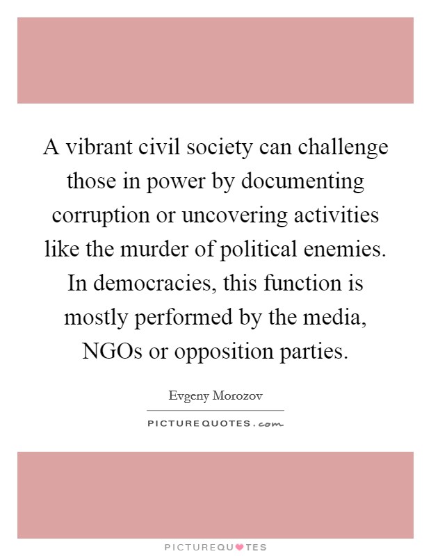 A vibrant civil society can challenge those in power by documenting corruption or uncovering activities like the murder of political enemies. In democracies, this function is mostly performed by the media, NGOs or opposition parties Picture Quote #1