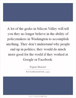 A lot of the geeks in Silicon Valley will tell you they no longer believe in the ability of policymakers in Washington to accomplish anything. They don’t understand why people end up in politics; they would do much more good for the world if they worked at Google or Facebook Picture Quote #1