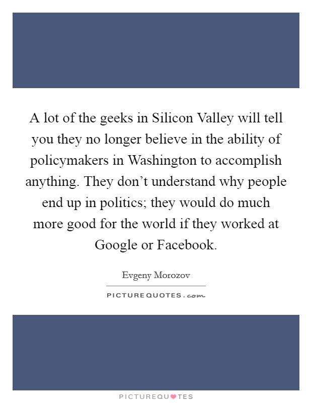 A lot of the geeks in Silicon Valley will tell you they no longer believe in the ability of policymakers in Washington to accomplish anything. They don't understand why people end up in politics; they would do much more good for the world if they worked at Google or Facebook Picture Quote #1