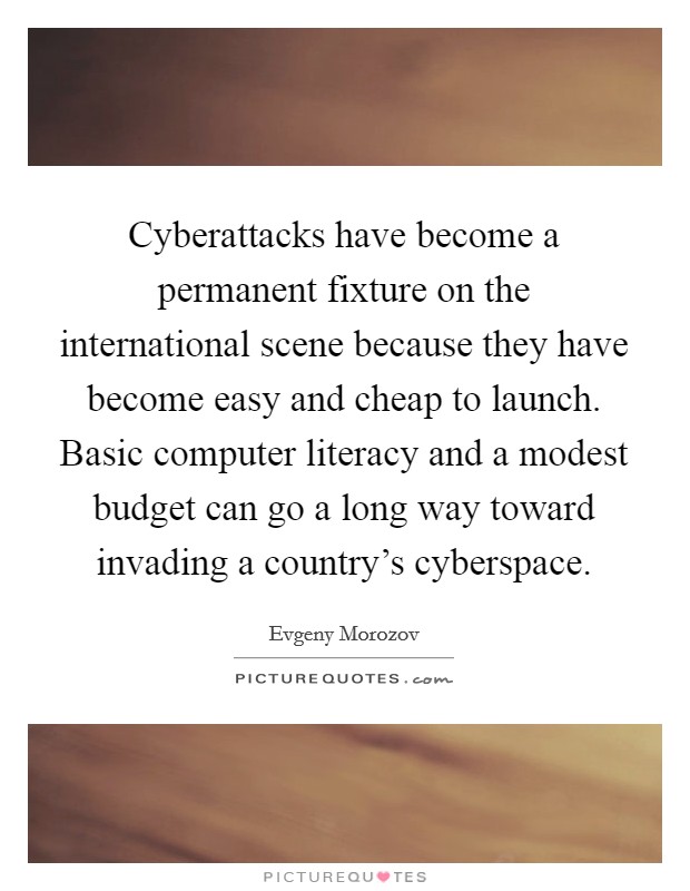 Cyberattacks have become a permanent fixture on the international scene because they have become easy and cheap to launch. Basic computer literacy and a modest budget can go a long way toward invading a country's cyberspace Picture Quote #1
