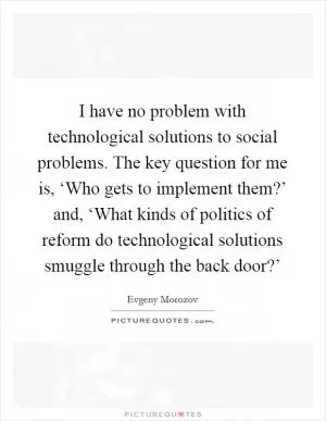I have no problem with technological solutions to social problems. The key question for me is, ‘Who gets to implement them?’ and, ‘What kinds of politics of reform do technological solutions smuggle through the back door?’ Picture Quote #1