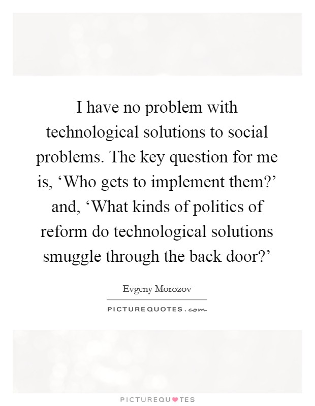 I have no problem with technological solutions to social problems. The key question for me is, ‘Who gets to implement them?' and, ‘What kinds of politics of reform do technological solutions smuggle through the back door?' Picture Quote #1
