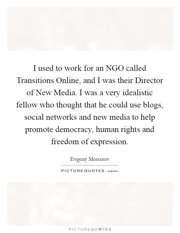 I used to work for an NGO called Transitions Online, and I was their Director of New Media. I was a very idealistic fellow who thought that he could use blogs, social networks and new media to help promote democracy, human rights and freedom of expression Picture Quote #1