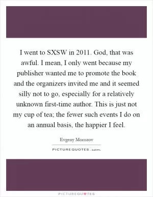 I went to SXSW in 2011. God, that was awful. I mean, I only went because my publisher wanted me to promote the book and the organizers invited me and it seemed silly not to go, especially for a relatively unknown first-time author. This is just not my cup of tea; the fewer such events I do on an annual basis, the happier I feel Picture Quote #1