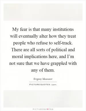 My fear is that many institutions will eventually alter how they treat people who refuse to self-track. There are all sorts of political and moral implications here, and I’m not sure that we have grappled with any of them Picture Quote #1