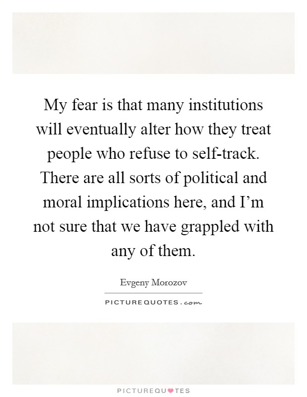 My fear is that many institutions will eventually alter how they treat people who refuse to self-track. There are all sorts of political and moral implications here, and I'm not sure that we have grappled with any of them Picture Quote #1