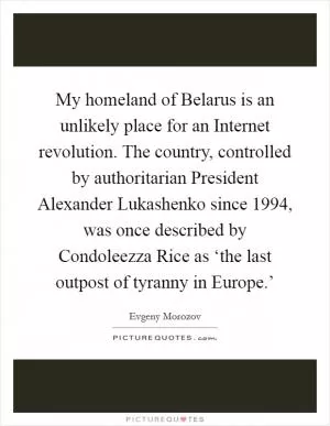 My homeland of Belarus is an unlikely place for an Internet revolution. The country, controlled by authoritarian President Alexander Lukashenko since 1994, was once described by Condoleezza Rice as ‘the last outpost of tyranny in Europe.’ Picture Quote #1