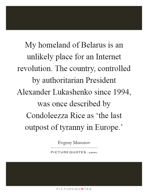 My homeland of Belarus is an unlikely place for an Internet revolution. The country, controlled by authoritarian President Alexander Lukashenko since 1994, was once described by Condoleezza Rice as ‘the last outpost of tyranny in Europe.' Picture Quote #1