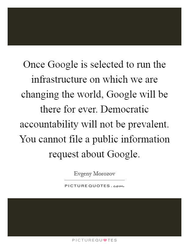 Once Google is selected to run the infrastructure on which we are changing the world, Google will be there for ever. Democratic accountability will not be prevalent. You cannot file a public information request about Google Picture Quote #1