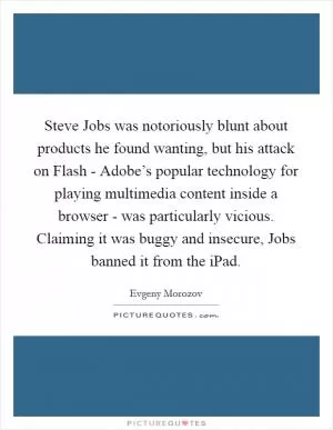 Steve Jobs was notoriously blunt about products he found wanting, but his attack on Flash - Adobe’s popular technology for playing multimedia content inside a browser - was particularly vicious. Claiming it was buggy and insecure, Jobs banned it from the iPad Picture Quote #1