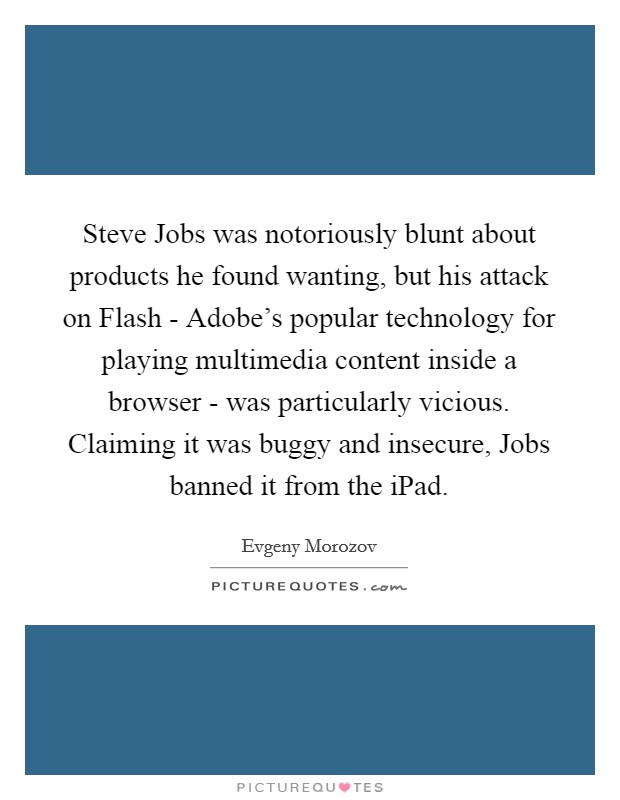 Steve Jobs was notoriously blunt about products he found wanting, but his attack on Flash - Adobe's popular technology for playing multimedia content inside a browser - was particularly vicious. Claiming it was buggy and insecure, Jobs banned it from the iPad Picture Quote #1