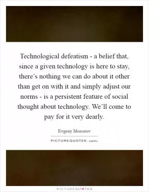 Technological defeatism - a belief that, since a given technology is here to stay, there’s nothing we can do about it other than get on with it and simply adjust our norms - is a persistent feature of social thought about technology. We’ll come to pay for it very dearly Picture Quote #1