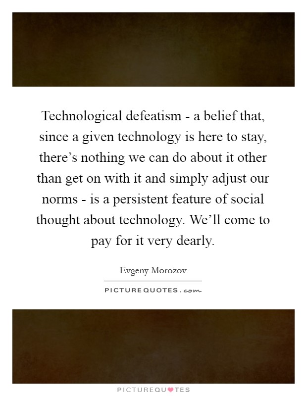 Technological defeatism - a belief that, since a given technology is here to stay, there's nothing we can do about it other than get on with it and simply adjust our norms - is a persistent feature of social thought about technology. We'll come to pay for it very dearly Picture Quote #1