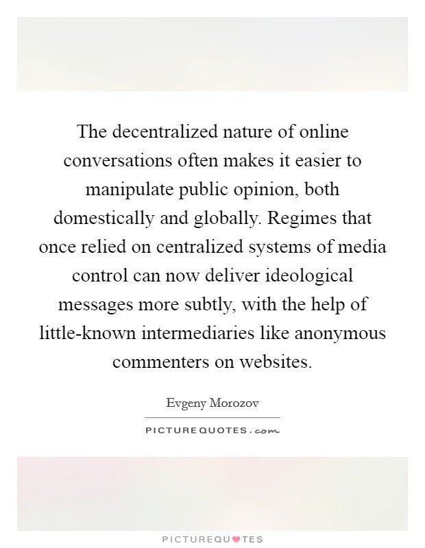 The decentralized nature of online conversations often makes it easier to manipulate public opinion, both domestically and globally. Regimes that once relied on centralized systems of media control can now deliver ideological messages more subtly, with the help of little-known intermediaries like anonymous commenters on websites Picture Quote #1