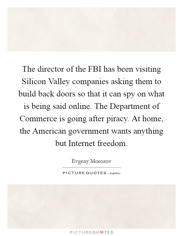 The director of the FBI has been visiting Silicon Valley companies asking them to build back doors so that it can spy on what is being said online. The Department of Commerce is going after piracy. At home, the American government wants anything but Internet freedom Picture Quote #1