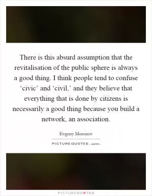 There is this absurd assumption that the revitalisation of the public sphere is always a good thing. I think people tend to confuse ‘civic’ and ‘civil,’ and they believe that everything that is done by citizens is necessarily a good thing because you build a network, an association Picture Quote #1