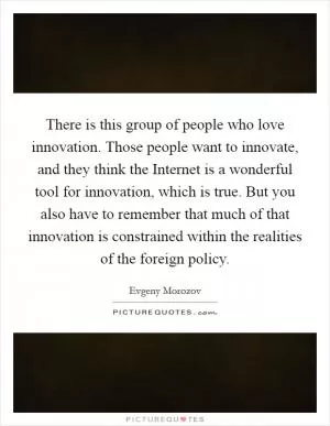 There is this group of people who love innovation. Those people want to innovate, and they think the Internet is a wonderful tool for innovation, which is true. But you also have to remember that much of that innovation is constrained within the realities of the foreign policy Picture Quote #1