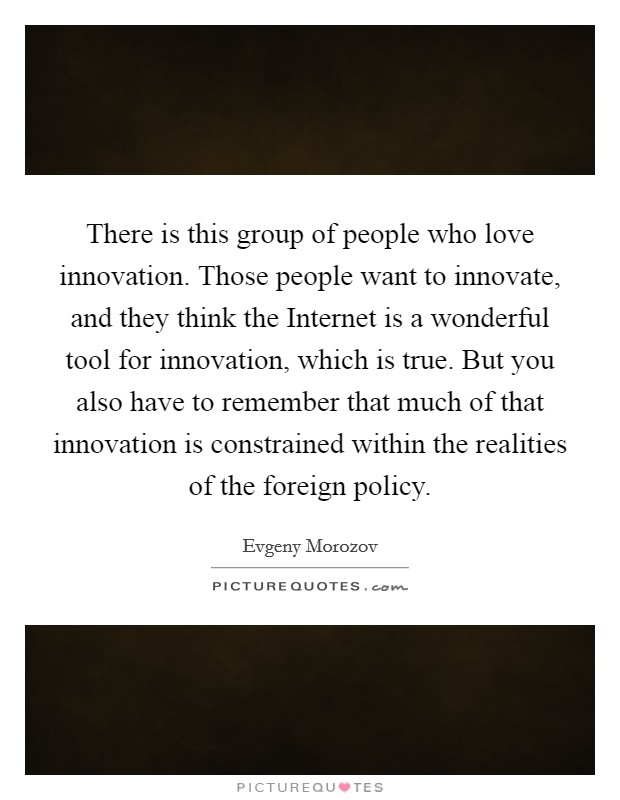 There is this group of people who love innovation. Those people want to innovate, and they think the Internet is a wonderful tool for innovation, which is true. But you also have to remember that much of that innovation is constrained within the realities of the foreign policy Picture Quote #1
