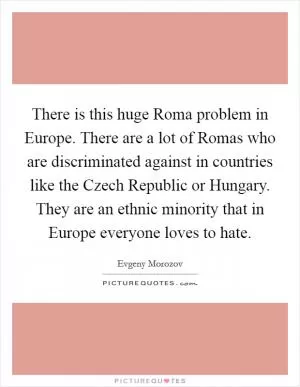 There is this huge Roma problem in Europe. There are a lot of Romas who are discriminated against in countries like the Czech Republic or Hungary. They are an ethnic minority that in Europe everyone loves to hate Picture Quote #1