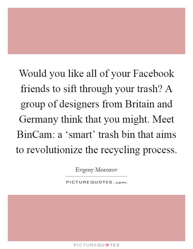 Would you like all of your Facebook friends to sift through your trash? A group of designers from Britain and Germany think that you might. Meet BinCam: a ‘smart' trash bin that aims to revolutionize the recycling process Picture Quote #1