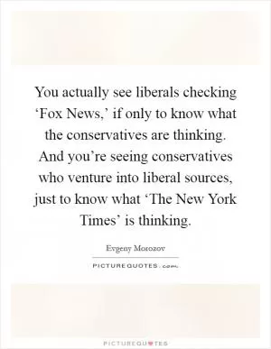 You actually see liberals checking ‘Fox News,’ if only to know what the conservatives are thinking. And you’re seeing conservatives who venture into liberal sources, just to know what ‘The New York Times’ is thinking Picture Quote #1