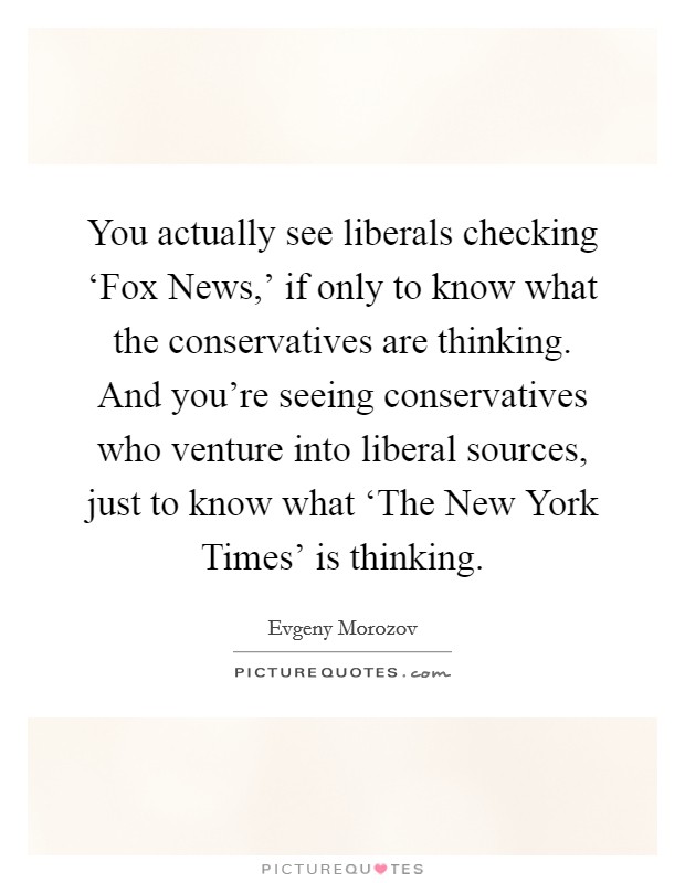 You actually see liberals checking ‘Fox News,' if only to know what the conservatives are thinking. And you're seeing conservatives who venture into liberal sources, just to know what ‘The New York Times' is thinking Picture Quote #1