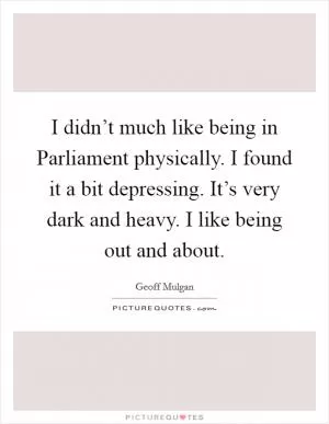 I didn’t much like being in Parliament physically. I found it a bit depressing. It’s very dark and heavy. I like being out and about Picture Quote #1