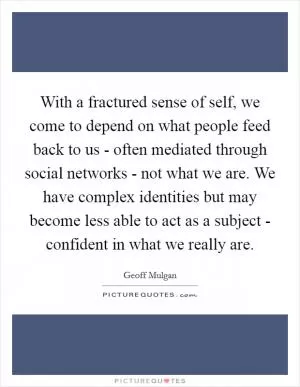 With a fractured sense of self, we come to depend on what people feed back to us - often mediated through social networks - not what we are. We have complex identities but may become less able to act as a subject - confident in what we really are Picture Quote #1