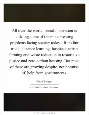 All over the world, social innovation is tackling some of the most pressing problems facing society today - from fair trade, distance learning, hospices, urban farming and waste reduction to restorative justice and zero-carbon housing. But most of these are growing despite, not because of, help from governments Picture Quote #1