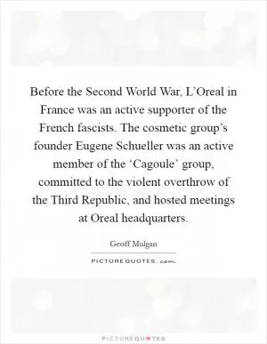 Before the Second World War, L’Oreal in France was an active supporter of the French fascists. The cosmetic group’s founder Eugene Schueller was an active member of the ‘Cagoule’ group, committed to the violent overthrow of the Third Republic, and hosted meetings at Oreal headquarters Picture Quote #1