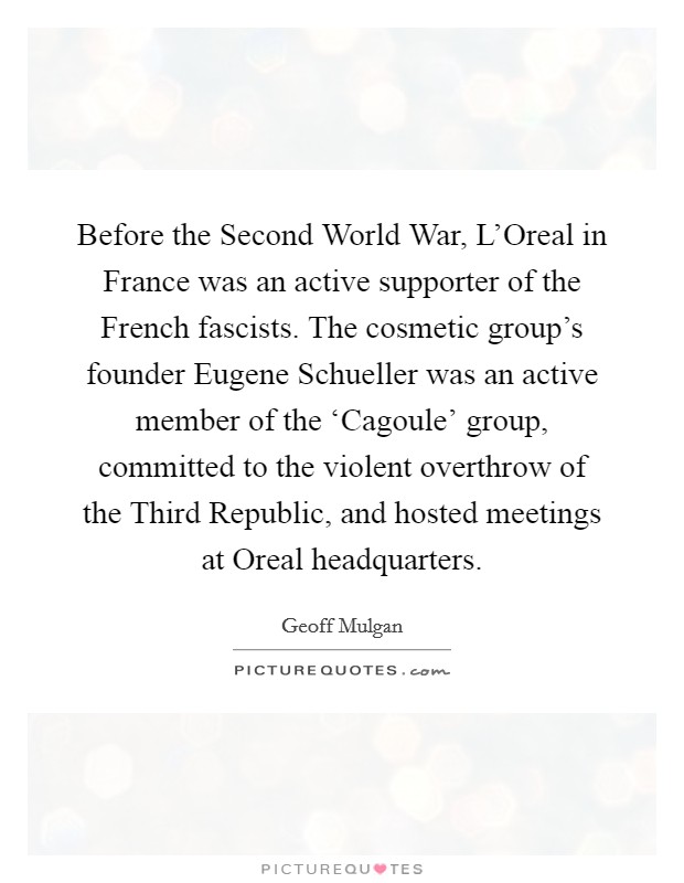 Before the Second World War, L'Oreal in France was an active supporter of the French fascists. The cosmetic group's founder Eugene Schueller was an active member of the ‘Cagoule' group, committed to the violent overthrow of the Third Republic, and hosted meetings at Oreal headquarters Picture Quote #1