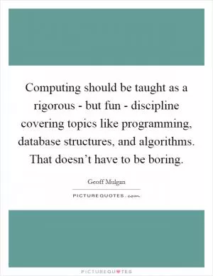 Computing should be taught as a rigorous - but fun - discipline covering topics like programming, database structures, and algorithms. That doesn’t have to be boring Picture Quote #1