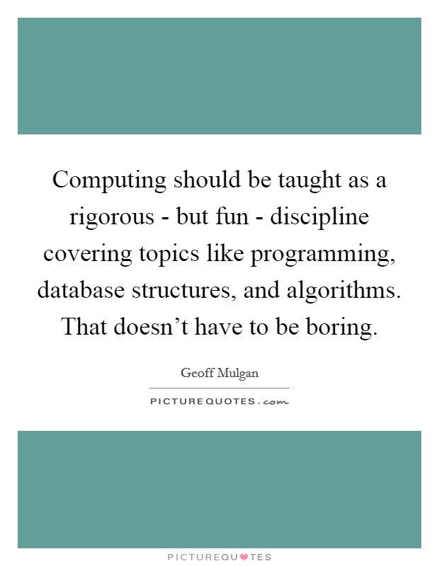 Computing should be taught as a rigorous - but fun - discipline covering topics like programming, database structures, and algorithms. That doesn't have to be boring Picture Quote #1