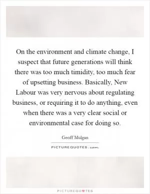 On the environment and climate change, I suspect that future generations will think there was too much timidity, too much fear of upsetting business. Basically, New Labour was very nervous about regulating business, or requiring it to do anything, even when there was a very clear social or environmental case for doing so Picture Quote #1