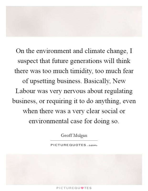 On the environment and climate change, I suspect that future generations will think there was too much timidity, too much fear of upsetting business. Basically, New Labour was very nervous about regulating business, or requiring it to do anything, even when there was a very clear social or environmental case for doing so Picture Quote #1