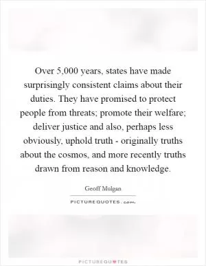 Over 5,000 years, states have made surprisingly consistent claims about their duties. They have promised to protect people from threats; promote their welfare; deliver justice and also, perhaps less obviously, uphold truth - originally truths about the cosmos, and more recently truths drawn from reason and knowledge Picture Quote #1