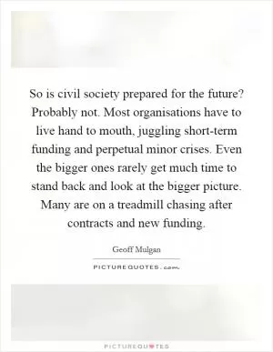 So is civil society prepared for the future? Probably not. Most organisations have to live hand to mouth, juggling short-term funding and perpetual minor crises. Even the bigger ones rarely get much time to stand back and look at the bigger picture. Many are on a treadmill chasing after contracts and new funding Picture Quote #1