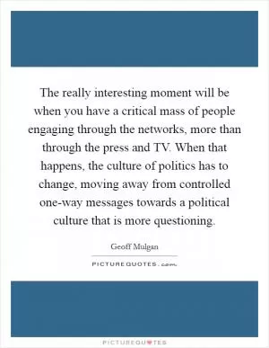 The really interesting moment will be when you have a critical mass of people engaging through the networks, more than through the press and TV. When that happens, the culture of politics has to change, moving away from controlled one-way messages towards a political culture that is more questioning Picture Quote #1