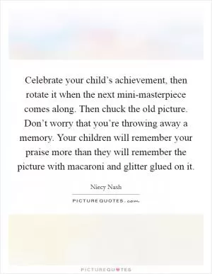Celebrate your child’s achievement, then rotate it when the next mini-masterpiece comes along. Then chuck the old picture. Don’t worry that you’re throwing away a memory. Your children will remember your praise more than they will remember the picture with macaroni and glitter glued on it Picture Quote #1