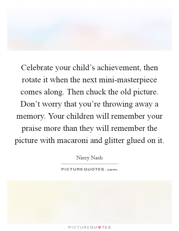 Celebrate your child's achievement, then rotate it when the next mini-masterpiece comes along. Then chuck the old picture. Don't worry that you're throwing away a memory. Your children will remember your praise more than they will remember the picture with macaroni and glitter glued on it Picture Quote #1