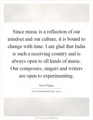 Since music is a reflection of our mindset and our culture, it is bound to change with time. I am glad that India is such a receiving country and is always open to all kinds of music. Our composers, singers and writers are open to experimenting Picture Quote #1