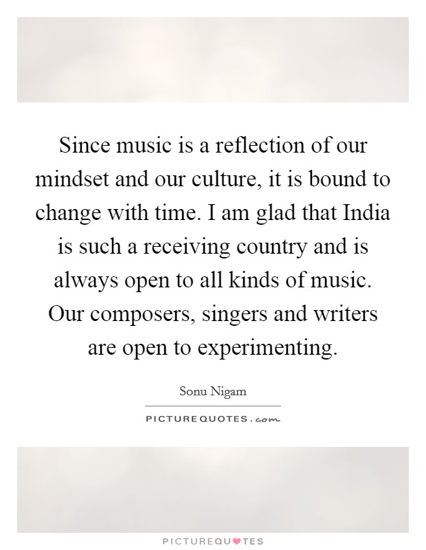 Since music is a reflection of our mindset and our culture, it is bound to change with time. I am glad that India is such a receiving country and is always open to all kinds of music. Our composers, singers and writers are open to experimenting Picture Quote #1