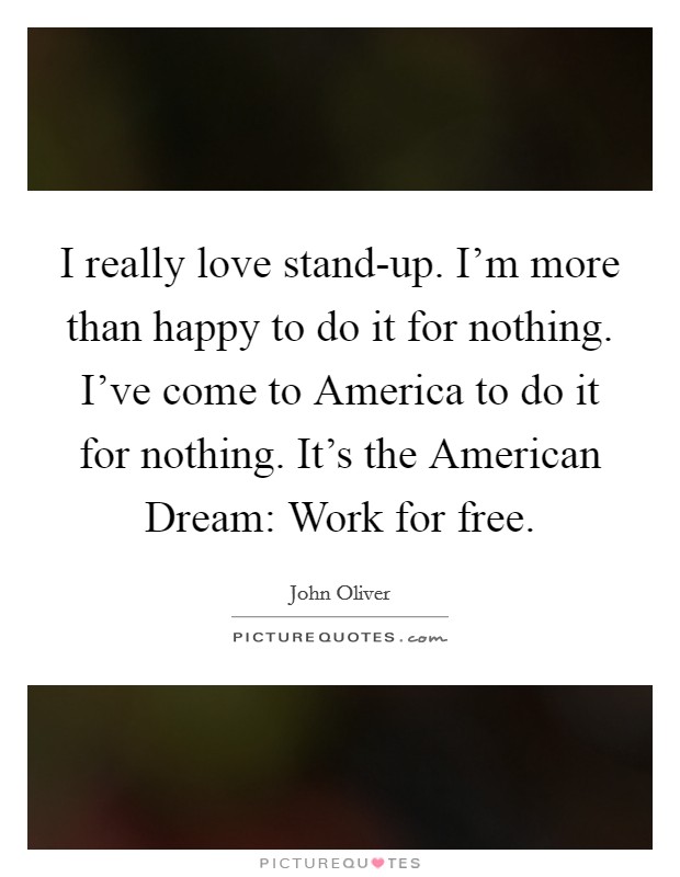 I really love stand-up. I'm more than happy to do it for nothing. I've come to America to do it for nothing. It's the American Dream: Work for free Picture Quote #1