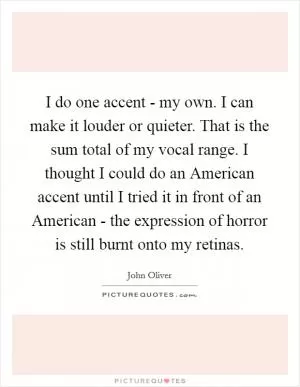 I do one accent - my own. I can make it louder or quieter. That is the sum total of my vocal range. I thought I could do an American accent until I tried it in front of an American - the expression of horror is still burnt onto my retinas Picture Quote #1