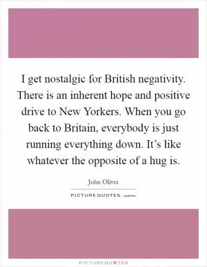 I get nostalgic for British negativity. There is an inherent hope and positive drive to New Yorkers. When you go back to Britain, everybody is just running everything down. It’s like whatever the opposite of a hug is Picture Quote #1