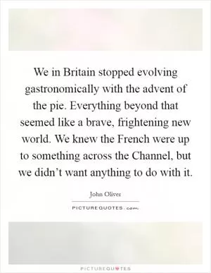 We in Britain stopped evolving gastronomically with the advent of the pie. Everything beyond that seemed like a brave, frightening new world. We knew the French were up to something across the Channel, but we didn’t want anything to do with it Picture Quote #1