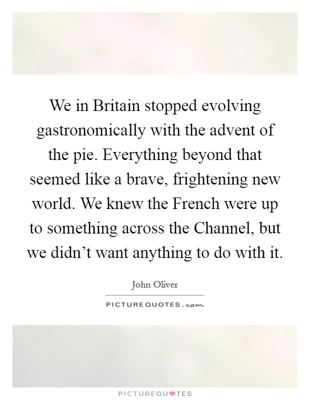 We in Britain stopped evolving gastronomically with the advent of the pie. Everything beyond that seemed like a brave, frightening new world. We knew the French were up to something across the Channel, but we didn't want anything to do with it Picture Quote #1
