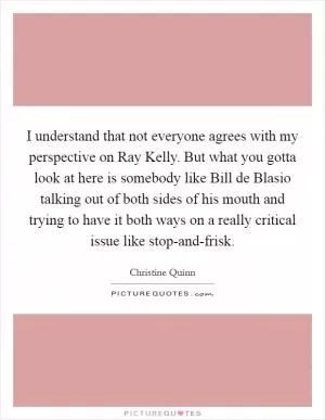 I understand that not everyone agrees with my perspective on Ray Kelly. But what you gotta look at here is somebody like Bill de Blasio talking out of both sides of his mouth and trying to have it both ways on a really critical issue like stop-and-frisk Picture Quote #1