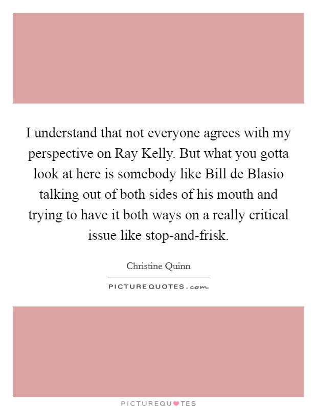 I understand that not everyone agrees with my perspective on Ray Kelly. But what you gotta look at here is somebody like Bill de Blasio talking out of both sides of his mouth and trying to have it both ways on a really critical issue like stop-and-frisk Picture Quote #1